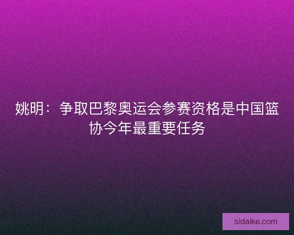 姚明：争取巴黎奥运会参赛资格是中国篮协今年最重要任务