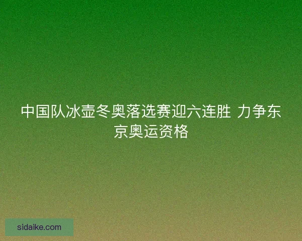 中国队冰壶冬奥落选赛迎六连胜 力争东京奥运资格
