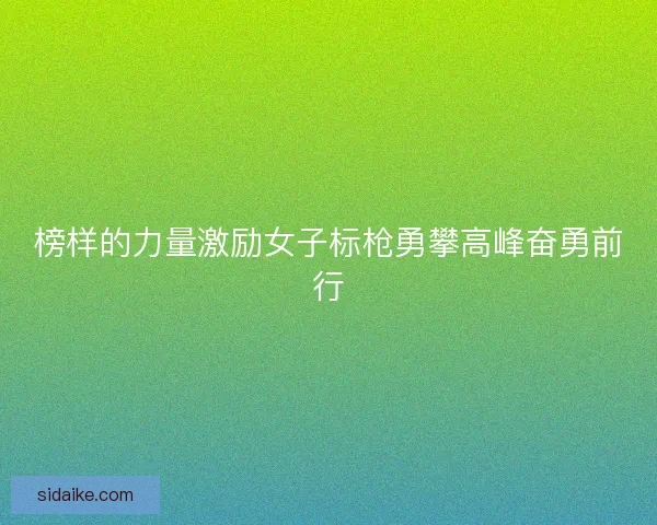 榜样的力量激励女子标枪勇攀高峰奋勇前行