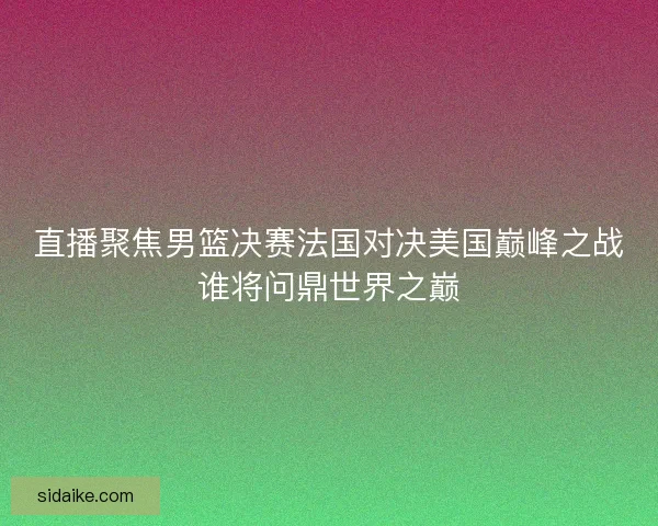 直播聚焦男篮决赛法国对决美国巅峰之战谁将问鼎世界之巅